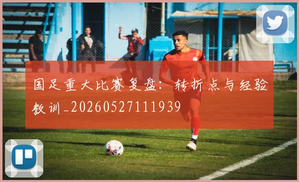 国足重大比赛复盘:转折点与经验教训_20260527111939