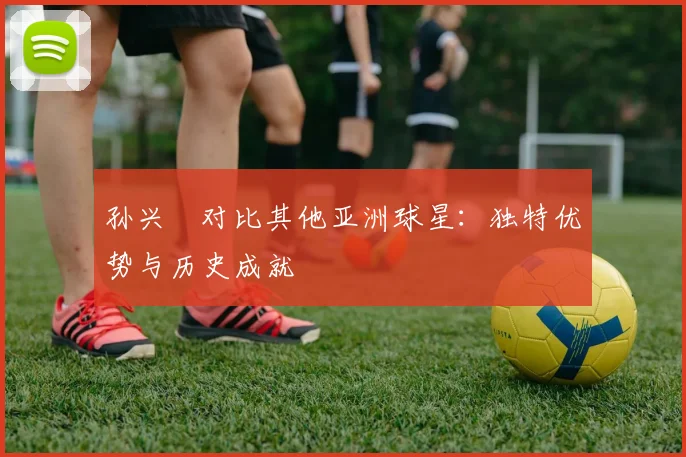 孙兴慜对比其他亚洲球星:独特优势与历史成就