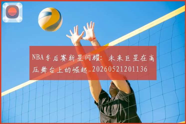 NBA季后赛新星闪耀：未来巨星在高压舞台上的崛起_20260521201136