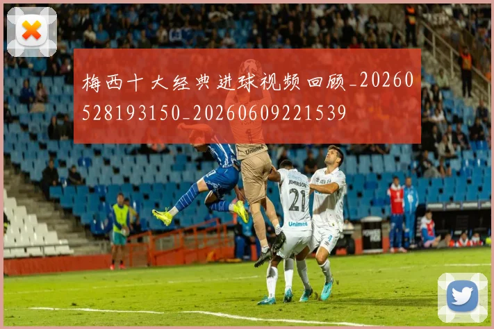 梅西十大经典进球视频回顾_20260528193150_20260609221539