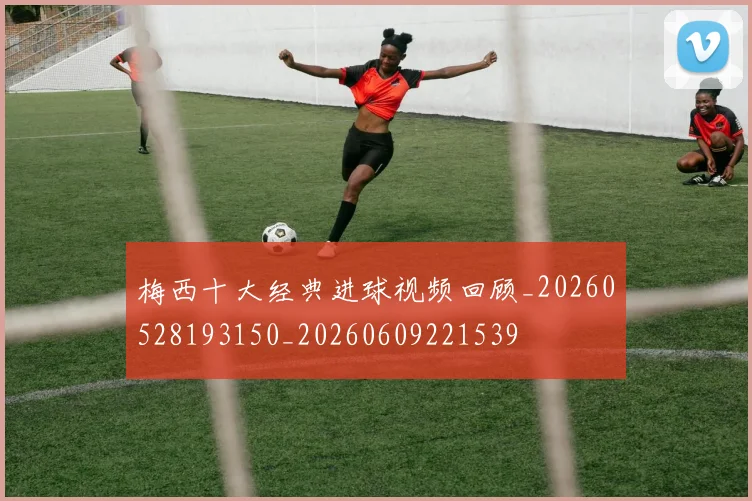 梅西十大经典进球视频回顾_20260528193150_20260609221539