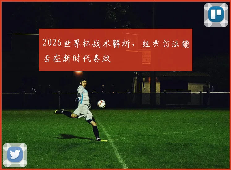 2026世界杯战术解析,经典打法能否在新时代奏效