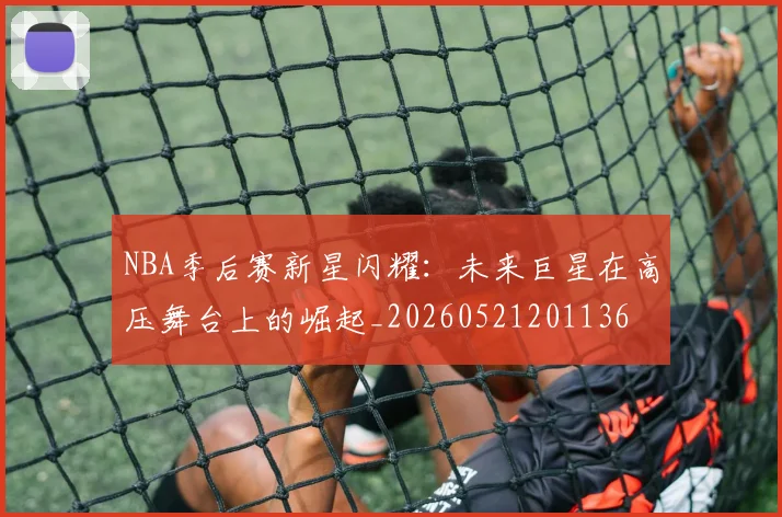 NBA季后赛新星闪耀:未来巨星在高压舞台上的崛起_20260521201136