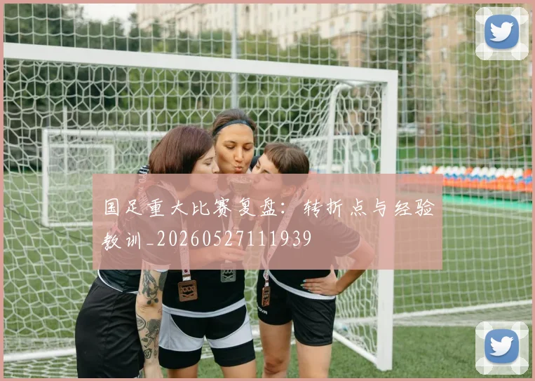 国足重大比赛复盘:转折点与经验教训_20260527111939