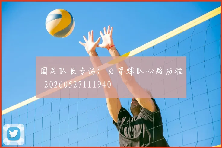 国足队长专访:分享球队心路历程_20260527111940